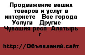 Продвижение ваших товаров и услуг в интернете - Все города Услуги » Другие   . Чувашия респ.,Алатырь г.